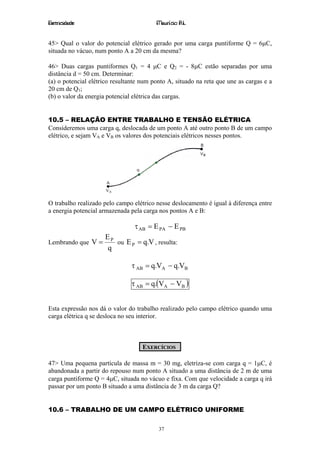 Eletricidade                             Maurício R.L.


45> Qual o valor do potencial elétrico gerado por uma carga puntiforme Q = 6µC,
situada no vácuo, num ponto A a 20 cm da mesma?

46> Duas cargas puntiformes Q1 = 4 µC e Q2 = - 8µC estão separadas por uma
distância d = 50 cm. Determinar:
(a) o potencial elétrico resultante num ponto A, situado na reta que une as cargas e a
20 cm de Q1;
(b) o valor da energia potencial elétrica das cargas.


10.5 – RELAÇÃO ENTRE TRABALHO E TENSÃO ELÉTRICA
Consideremos uma carga q, deslocada de um ponto A até outro ponto B de um campo
elétrico, e sejam VA e VB os valores dos potenciais elétricos nesses pontos.




O trabalho realizado pelo campo elétrico nesse deslocamento é igual à diferença entre
a energia potencial armazenada pela carga nos pontos A e B:

                                 τ AB = E PA − E PB
                     EP
Lembrando que V =       ou E P = q.V , resulta:
                     q

                                τ AB = q.VA − q.VB

                                τ AB = q.(VA − VB )


Esta expressão nos dá o valor do trabalho realizado pelo campo elétrico quando uma
carga elétrica q se desloca no seu interior.



                                    EXERCÍCIOS

47> Uma pequena partícula de massa m = 30 mg, eletriza-se com carga q = 1µC, é
abandonada a partir do repouso num ponto A situado a uma distância de 2 m de uma
carga puntiforme Q = 4µC, situada no vácuo e fixa. Com que velocidade a carga q irá
passar por um ponto B situado a uma distância de 3 m da carga Q?


10.6 – TRABALHO DE UM CAMPO ELÉTRICO UNIFORME

                                          37
 