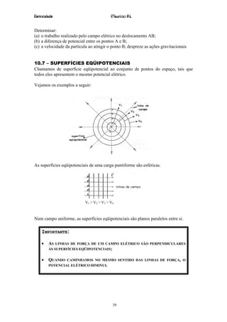 Eletricidade                                Maurício R.L.


Determinar:
(a) o trabalho realizado pelo campo elétrico no deslocamento AB;
(b) a diferença de potencial entre os pontos A e B;
(c) a velocidade da partícula ao atingir o ponto B; despreze as ações gravitacionais


10.7 – SUPERFÍCIES EQÜIPOTENCIAIS
Chamamos de superfície eqüipotencial ao conjunto de pontos do espaço, tais que
todos eles apresentem o mesmo potencial elétrico.

Vejamos os exemplos a seguir:




As superfícies eqüipotenciais de uma carga puntiforme são esféricas.




                            V 1 > V2 > V3 > V4



Num campo uniforme, as superfícies eqüipotenciais são planos paralelos entre si.

    IMPORTANTE:

    •    AS LINHAS DE FORÇA DE UM CAMPO ELÉTRICO SÃO PERPENDICULARES
         ÀS SUPERFÍCIES EQÜIPOTENCIAIS;


    •    QUANDO  CAMINHAMOS NO MESMO SENTIDO DAS LINHAS DE FORÇA, O
         POTENCIAL ELÉTRICO DIMINUI.




                                             39
 