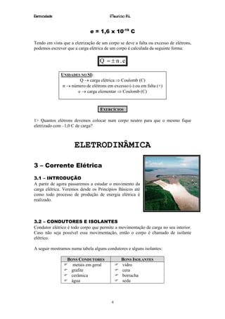 Eletricidade                             Maurício R.L.


                              e = 1,6 x 10-19 C

Tendo em vista que a eletrização de um corpo se deve a falta ou excesso de elétrons,
podemos escrever que a carga elétrica de um corpo é calculada da seguinte forma:

                                   Q = ± n .e

               UNIDADES NO SI:
                        Q → carga elétrica ⇒ Coulomb (C)
                n → número de elétrons em excesso (-) ou em falta (+)
                       e → carga elementar ⇒ Coulomb (C)


                                   EXERCÍCIOS

1> Quantos elétrons devemos colocar num corpo neutro para que o mesmo fique
eletrizado com –1,0 C de carga?



                      ELETRODINÂMICA

3 – Corrente Elétrica

3.1 – INTRODUÇÃO
A partir de agora passaremos a estudar o movimento da
carga elétrica. Veremos desde os Princípios Básicos até
como todo processo de produção de energia elétrica é
realizado.



3.2 – CONDUTORES E ISOLANTES
Condutor elétrico é todo corpo que permite a movimentação de carga no seu interior.
Caso não seja possível essa movimentação, então o corpo é chamado de isolante
elétrico.

A seguir mostramos numa tabela alguns condutores e alguns isolantes:

                  BONS CONDUTORES              BONS ISOLANTES
                    metais em geral            vidro
                   grafite                     cera
                   cerâmica                    borracha
                   água                        seda



                                         4
 