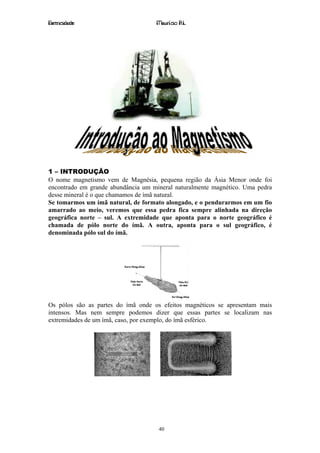 Eletricidade                        Maurício R.L.




1 – INTRODUÇÃO
O nome magnetismo vem de Magnésia, pequena região da Ásia Menor onde foi
encontrado em grande abundância um mineral naturalmente magnético. Uma pedra
desse mineral é o que chamamos de ímã natural.
Se tomarmos um ímã natural, de formato alongado, e o pendurarmos em um fio
amarrado ao meio, veremos que essa pedra fica sempre alinhada na direção
geográfica norte – sul. A extremidade que aponta para o norte geográfico é
chamada de pólo norte do ímã. A outra, aponta para o sul geográfico, é
denominada pólo sul do ímã.




Os pólos são as partes do ímã onde os efeitos magnéticos se apresentam mais
intensos. Mas nem sempre podemos dizer que essas partes se localizam nas
extremidades de um ímã, caso, por exemplo, do ímã esférico.




                                     40
 