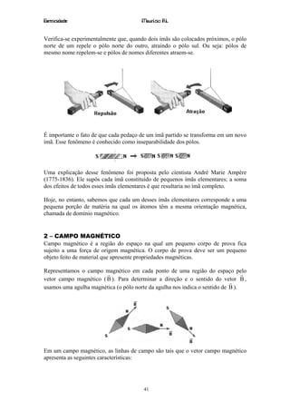 Eletricidade                           Maurício R.L.


Verifica-se experimentalmente que, quando dois ímãs são colocados próximos, o pólo
norte de um repele o pólo norte do outro, atraindo o pólo sul. Ou seja: pólos de
mesmo nome repelem-se e pólos de nomes diferentes atraem-se.




É importante o fato de que cada pedaço de um ímã partido se transforma em um novo
ímã. Esse fenômeno é conhecido como inseparabilidade dos pólos.




Uma explicação desse fenômeno foi proposta pelo cientista André Marie Ampère
(1775-1836). Ele supôs cada ímã constituído de pequenos ímãs elementares; a soma
dos efeitos de todos esses ímãs elementares é que resultaria no ímã completo.

Hoje, no entanto, sabemos que cada um desses ímãs elementares corresponde a uma
pequena porção de matéria na qual os átomos têm a mesma orientação magnética,
chamada de domínio magnético.


2 – CAMPO MAGNÉTICO
Campo magnético é a região do espaço na qual um pequeno corpo de prova fica
sujeito a uma força de origem magnética. O corpo de prova deve ser um pequeno
objeto feito de material que apresente propriedades magnéticas.

Representamos o campo magnético em cada ponto de uma região do espaço pelo
                        r                                                        r
vetor campo magnético ( B ). Para determinar a direção e o sentido do vetor B ,
                                                                            r
usamos uma agulha magnética (o pólo norte da agulha nos indica o sentido de B ).




Em um campo magnético, as linhas de campo são tais que o vetor campo magnético
apresenta as seguintes características:




                                        41
 
