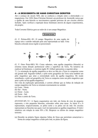 Eletricidade                             Maurício R.L.


4 – A DESCOBERTA DE HANS CHRISTIAN OERSTED
Até o começo do século XIX, não se conhecia a relação entre a eletricidade e o
magnetismo. Em 1820, Hans Christian Oersted, um professor de Amsterdã, notou que
a agulha de uma bússola se movimentava quando próximo de um circuito elétrico
fechado. Após verificar a repetição desse fenômeno através de alguns experimentos,
ele propôs:

Toda Corrente Elétrica gera ao redor de si um campo Magnético.

                                    EXERCÍCIOS

(U. F. Pelotas-RS) 49> O campo Magnético de uma região do
espaço tem o sentido indicado pela seta representada ao lado. Uma             r
bússola colocada nessa região se posicionará:                                 B




(U. F. Ouro Preto-MG) 50> Como sabemos, uma agulha magnética (bússola) se
orientou numa direção preferencial sobre a superfície da Terra. Na tentativa de
explicar tal fenômeno, o cientista inglês W. Gilbert apresentou a seguinte idéia:
“[...] a orientação da agulha magnética se deve ao fato de a Terra se comportar como
um grande ímã. Segundo Gilbert, o pólo norte geográfico da Terra seria também um
pólo magnético que atrai a extremidade norte da agulha magnética. De modo
semelhante, o pólo sul geográfico da Terra se comporta como um pólo magnético que
atrai o pólo sul da agulha magnética.”
Em vista da explicação apresentada, é correto afirmar que as linhas de indução do
campo magnético da Terra se orientam externamente no sentido:
(a) Leste – Oeste.
(b) Sul – Norte.
(c) Oeste – Leste.
(d) Norte – Sul.
(e) Para o centro da Terra.

(FUVEST-SP) 51> A figura esquematiza um ímã, em forma de cruz de pequena
espessura, e oito pequenas bússolas, colocados sobre uma mesa. As letras N e S
representam, respectivamente, os pólos norte e os pólos sul do ímã. Os círculos
representam as bússolas nas quais você irá representar as agulhas magnéticas. O ímã é
simétrico em relação às retas NN e SS. Despreze os efeitos do campo magnético
terrestre.

(a) Desenhe na própria figura algumas linhas de força que permitam caracterizar a
    forma do campo magnético criado pelo ímã, no plano da figura.




                                         43
 