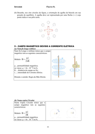 Eletricidade                               Maurício R.L.


(b) Desenhe, nos oito círculos da figura, a orientação da agulha da bússola em sua
    posição de equilíbrio. A agulha deve ser representada por uma flecha (→ ) cuja
    ponta indica o seu pólo norte.




5 – CAMPO MAGNÉTICO DEVIDO A CORRENTE ELÉTRICA
(a) Num fio longo retilíneo
Num fio Longo e retilíneo temos que o campo
magnético tem as seguintes características:

                µ.i
Módulo: B =
               2πR

µ... permeabilidade magnética;
no vácuo: µ = 4π . 10-7 T.m/A;
R.... distância do campo ao fio;
i......intensidade de Corrente elétrica.

Direção e sentido: Regra da Mão Direita




(b) Numa espira Circular
Numa Espira Circular temos que o
campo magnético tem as seguintes
características:

               µ.i
Módulo: B =
               2R
µ... permeabilidade magnética;
no vácuo: µ = 4π . 10-7 T.m/A;


                                           44
 