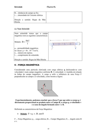 Eletricidade                               Maurício R.L.


R.... distância do campo ao fio;
i......intensidade de Corrente elétrica.

Direção e sentido: Regra da Mão
Direita


(c) Num Solenóide

Num solenóide temos que o campo
magnético tem as seguintes características:

               nµ.i
Módulo: B =
                l

µ... permeabilidade magnética;
no vácuo: µ = 4π . 10-7 T.m/A;
n.... número de espiras;
l......comprimento do solenóide.

Direção e sentido: Regra da Mão Direita

6 – FORÇA MAGNÉTICA

Considerando uma partícula eletrizada com carga elétrica q deslocando-se com
velocidade v num campo magnético uniforme B. A velocidade v é medida em relação
às linhas do campo magnético. A carga q sofre a influência de uma Força F
perpendicular ao campo e à velocidade, como mostra a figura:




 Experimentalmente, podemos concluir que a força F que age sobre a carga q, é
diretamente proporcional ao produto entre o Campo B, a carga q, a velocidade v
                   e o seno do ângulo formado entre v e B.

Definindo as características da Força Magnética:

    •   Módulo: F = q . v . B . sen θ

F ... Força Magnética; q.... carga elétrica; B.... Campo Magnético; θ..... ângulo entre B
e v.


                                           45
 
