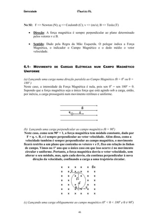 Eletricidade                            Maurício R.L.



No SI: F => Newton (N); q => Coulomb (C); v => (m/s); B => Tesla (T)

    •   Direção: A força magnética é sempre perpendicular ao plano determinado
        pelos vetores v e B.

    •   Sentido: Dado pela Regra da Mão Esquerda. O polegar indica a Força
        Magnética, o indicador o Campo Magnético e o dedo médio o vetor
        velocidade.



6.1– MOVIMENTO         DE   CARGAS ELÉTRICAS            NUM   CAMPO MAGNÉTICO
UNIFORME

(a) Lançando uma carga numa direção paralela ao Campo Magnético (θ = 0o ou θ =
180º )
Neste caso, a intensidade da Força Magnética é nula, pois sen 0o = sen 180º = 0.
Supondo que a força magnética seja a única força que está agindo sob a carga, então,
por inércia, a carga prosseguirá num movimento retilíneo e uniforme.




(b) Lançando uma carga perpendicular ao campo magnético (θ = 90o)
Neste caso, como sem 90º = 1, a força magnética tem módulo constante, dado por
   F = q. v. B, e é sempre perpendicular ao vetor velocidade. Além disso, como a
  velocidade também é sempre perpendicular ao campo magnético, o movimento
ficará restrito a um plano que contenha os vetores v e F, fixo em relação às linhas
 de campo. Vimos no 1º ano que o único caso em que isso ocorre é no movimento
 circular e uniforme. Portanto, a força magnética desvia o vetor velocidade, sem
 alterar o seu módulo, mas, após cada desvio, ela continua perpendicular à nova
       direção da velocidade, confinando a carga a uma trajetória circular.




(c) Lançando uma carga obliquamente ao campo magnético (0o < θ < 180o e θ ≠ 90o)


                                         46
 
