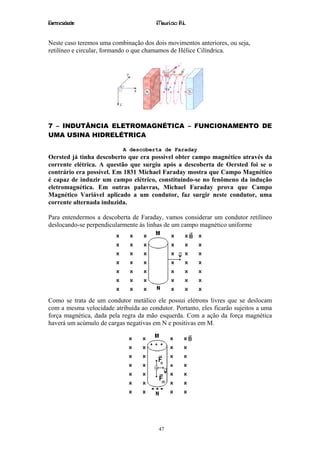 Eletricidade                            Maurício R.L.


Neste caso teremos uma combinação dos dois movimentos anteriores, ou seja,
retilíneo e circular, formando o que chamamos de Hélice Cilíndrica.




7 – INDUTÂNCIA ELETROMAGNÉTICA – FUNCIONAMENTO DE
UMA USINA HIDRELÉTRICA

                           A descoberta de Faraday
Oersted já tinha descoberto que era possível obter campo magnético através da
corrente elétrica. A questão que surgiu após a descoberta de Oersted foi se o
contrário era possível. Em 1831 Michael Faraday mostra que Campo Magnético
é capaz de induzir um campo elétrico, constituindo-se no fenômeno da indução
eletromagnética. Em outras palavras, Michael Faraday prova que Campo
Magnético Variável aplicado a um condutor, faz surgir neste condutor, uma
corrente alternada induzida.

Para entendermos a descoberta de Faraday, vamos considerar um condutor retilíneo
deslocando-se perpendicularmente às linhas de um campo magnético uniforme




Como se trata de um condutor metálico ele possui elétrons livres que se deslocam
com a mesma velocidade atribuída ao condutor. Portanto, eles ficarão sujeitos a uma
força magnética, dada pela regra da mão esquerda. Com a ação da força magnética
haverá um acúmulo de cargas negativas em N e positivas em M.




                                        47
 