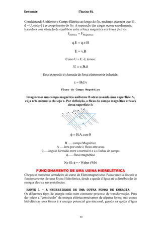 Eletricidade                                Maurício R.L.


Considerando Uniforme o Campo Elétrico ao longo do fio, podemos escrever que: E .
d = U, onde d é o comprimento do fio. A separação das cargas ocorre rapidamente,
levando a uma situação de equilíbrio entre a força magnética e a Força elétrica.
                                   Felétrica = FMagnética

                                      q.E = q.v.B

                                         E = v.B

                                 Como U = E. d, temos:

                                       U = v.B.d

                Esta expressão é chamada de força eletromotriz induzida:

                                        ε = B.d.v
                             Fluxo do Campo Magnético

 Imaginemos um campo magnético uniforme B atravessando uma superfície A,
cuja reta normal a ela seja n. Por definição, o fluxo do campo magnético através
                                dessa superfície é:




                                     φ = B.A. cos θ

                                    B ..... campo Magnético
                            A .....área por onde o fluxo atravessa
               θ......ângulo formado entre a normal n e a s linhas de campo
                                     φ.......fluxo magnético

                                No SI: φ => Weber (Wb)

         FUNCIONAMENTO DE UMA USINA HIDRELÉTRICA
Chegou o momento derradeiro do curso de Eletromagnetismo. Passaremos a discutir o
funcionamento de uma Usina Hidrelétrica, desde a queda d’água até a distribuição de
energia elétrica nas residências.

 PARTE 1 – A NECESSIDADE DE UMA OUTRA FORMA DE ENERGIA
Os diferentes tipos de energia estão num constante processo de transformação. Para
dar início a “construção” da energia elétrica precisamos de alguma forma, nas usinas
hidrelétricas essa forma é a energia potencial gravitacional, gerada na queda d’água



                                             48
 