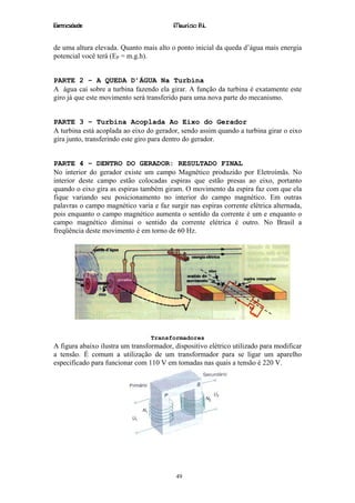 Eletricidade                              Maurício R.L.


de uma altura elevada. Quanto mais alto o ponto inicial da queda d’água mais energia
potencial você terá (EP = m.g.h).


PARTE 2 – A QUEDA D’ÁGUA Na Turbina
A água cai sobre a turbina fazendo ela girar. A função da turbina é exatamente este
giro já que este movimento será transferido para uma nova parte do mecanismo.


PARTE 3 – Turbina Acoplada Ao Eixo do Gerador
A turbina está acoplada ao eixo do gerador, sendo assim quando a turbina girar o eixo
gira junto, transferindo este giro para dentro do gerador.


PARTE 4 – DENTRO DO GERADOR: RESULTADO FINAL
No interior do gerador existe um campo Magnético produzido por Eletroímãs. No
interior deste campo estão colocadas espiras que estão presas ao eixo, portanto
quando o eixo gira as espiras também giram. O movimento da espira faz com que ela
fique variando seu posicionamento no interior do campo magnético. Em outras
palavras o campo magnético varia e faz surgir nas espiras corrente elétrica alternada,
pois enquanto o campo magnético aumenta o sentido da corrente é um e enquanto o
campo magnético diminui o sentido da corrente elétrica é outro. No Brasil a
freqüência deste movimento é em torno de 60 Hz.




                                  Transformadores
A figura abaixo ilustra um transformador, dispositivo elétrico utilizado para modificar
a tensão. É comum a utilização de um transformador para se ligar um aparelho
especificado para funcionar com 110 V em tomadas nas quais a tensão é 220 V.




                                          49
 