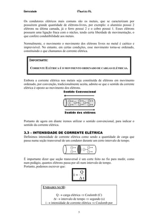 Eletricidade                             Maurício R.L.


Os condutores elétricos mais comuns são os metais, que se caracterizam por
possuírem grande quantidade de elétrons-livres, por exemplo: o alumínio possui 2
elétrons na última camada, já o ferro possui 2 e o cobre possui 1. Esses elétrons
possuem uma ligação fraca com o núcleo, tendo certa liberdade de movimentação, o
que confere condutibilidade aos metais.

Normalmente, o movimento o movimento dos elétrons livres no metal é caótico e
imprevisível. No entanto, em certas condições, esse movimento torna-se ordenado,
constituindo o que chamamos de corrente elétrica.

    IMPORTANTE:

     CORRENTE ELÉTRICA É O MOVIMENTO ORDENADO DE CARGAS ELÉTRICAS.


Embora a corrente elétrica nos metais seja constituída de elétrons em movimento
ordenado, por convenção, tradicionalmente aceita, admite-se que o sentido da corrente
elétrica é oposto ao movimento dos elétrons.




Portanto de agora em diante iremos utilizar o sentido convencional, para indicar o
sentido da corrente elétrica.

3.3 – INTENSIDADE DE CORRENTE ELÉTRICA
Definimos intensidade de corrente elétrica como sendo a quantidade de carga que
passa numa seção transversal de um condutor durante um certo intervalo de tempo.




É importante dizer que seção transversal é um corte feito no fio para medir, como
num pedágio, quantos elétrons passa por ali num intervalo de tempo.
Portanto, podemos escrever que:
                                           Q
                                      i=
                                           ∆t

               UNIDADES NO SI:

                        Q → carga elétrica ⇒ Coulomb (C)
                      ∆t → intervalo de tempo ⇒ segundo (s)
                i → intensidade de corrente elétrica ⇒ Coulomb por

                                           5
 