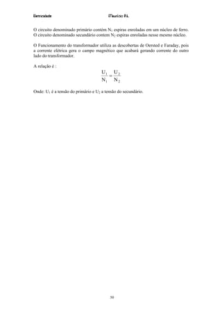 Eletricidade                             Maurício R.L.


O circuito denominado primário contém N1 espiras enroladas em um núcleo de ferro.
O circuito denominado secundário contem N2 espiras enroladas nesse mesmo núcleo.

O Funcionamento do transformador utiliza as descobertas de Oersted e Faraday, pois
a corrente elétrica gera o campo magnético que acabará gerando corrente do outro
lado do transformador.

A relação é :
                                     U1 U 2
                                       =
                                     N1 N 2

Onde: U1 é a tensão do primário e U2 a tensão do secundário.




                                         50
 