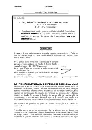 Eletricidade                              Maurício R.L.


                             segundo (C/s) = Ampere (A)

IMPORTANTE:

               FREQÜENTEMENTE UTILIZAMOS SUBMÚLTIPLOS DO AMPERE.
                             1 mA = 10-3 A (miliampere)
                            1 µA = 10-6 A (microampere)

           Quando a corrente elétrica mantém sentido invariável ela é denominada
           corrente contínua (C.C.). Caso o sentido da corrente elétrica se
           modifique no decorrer do tempo, ela é denominada corrente
           alternada (C.A.)




                                    EXERCÍCIOS

2> Através de uma seção transversal de um fio condutor passaram 2,5 x 1021 elétrons
num intervalo de tempo de 200 s. Qual o valor da intensidade de corrente elétrica
através desse condutor?

3> O gráfico anexo representa a intensidade da corrente
que percorre um condutor em função do tempo. Sendo a
carga elementar e = 1,6 x 10-19 C, determine:
 (a) a carga elétrica que atravessa a seção transversal do
     condutor em 6 s;
 (b) o número de elétrons que nesse intervalo de tempo
     atravessou a seção;
 (c) a intensidade média de corrente elétrica entre 0 e 6 s.


3.4 – TENSÃO ELÉTRICA OU DIFERENÇA DE POTENCIAL (d.d.p)
Normalmente as cargas elétricas livres de um condutor metálico isolado estão em
movimento desordenado, caótico. Falamos anteriormente que em certas condições
podemos transformar este movimento desordenado em movimento ordenado, basta
ligarmos as extremidades do condutor aos terminais de um dispositivo chamado
gerador. A função do gerador é fornecer às cargas elétricas energia elétrica,
evidentemente à custa de outra forma de energia. Resumindo, um gerador é o
dispositivo elétrico que transforma um tipo qualquer de energia em energia elétrica.

São exemplos de geradores as pilhas, as baterias de relógio e as baterias de
automóvel.

A medida que as cargas se movimentam elas se chocam com os átomos que
constituem a rede cristalina do condutor, havendo uma conversão de energia elétrica
em energia térmica. Assim, as cargas elétricas irão “perdendo” a energia elétrica que
receberam do gerador. Portanto, considerando o condutor representado na figura


                                          6
 