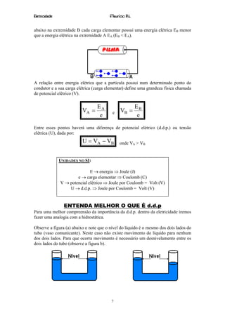 Eletricidade                             Maurício R.L.


abaixo na extremidade B cada carga elementar possui uma energia elétrica EB menor
que a energia elétrica na extremidade A EA (EB < EA).




A relação entre energia elétrica que a partícula possui num determinado ponto do
condutor e a sua carga elétrica (carga elementar) define uma grandeza física chamada
de potencial elétrico (V).

                                  EA                     EB
                          VA =            e    VB =
                                   e                      e

Entre esses pontos haverá uma diferença de potencial elétrico (d.d.p.) ou tensão
elétrica (U), dada por:
                          U = VA − VB         onde VA > VB


               UNIDADES NO SI:

                              E → energia ⇒ Joule (J)
                       e → carga elementar ⇒ Coulomb (C)
               V → potencial elétrico ⇒ Joule por Coulomb = Volt (V)
                   U → d.d.p. ⇒ Joule por Coulomb = Volt (V)


                 ENTENDA MELHOR O QUE É d.d.p
Para uma melhor compreensão da importância da d.d.p. dentro da eletricidade iremos
fazer uma analogia com a hidrostática.

Observe a figura (a) abaixo e note que o nível do líquido é o mesmo dos dois lados do
tubo (vaso comunicante). Neste caso não existe movimento do líquido para nenhum
dos dois lados. Para que ocorra movimento é necessário um desnivelamento entre os
dois lados do tubo (observe a figura b).




                                         7
 