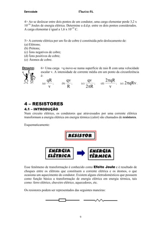 Eletricidade                               Maurício R.L.


 4> Ao se deslocar entre dois pontos de um condutor, uma carga elementar perde 3,2 x
 10-16 Joules de energia elétrica. Determine a d.d.p. entre os dois pontos considerados.
 A carga elementar é igual a 1,6 x 10-19 C.


 5> A corrente elétrica por um fio de cobre é constituída pelo deslocamento de:
 (a) Elétrons;
 (b) Prótons;
 (c) Íons negativos de cobre;
 (d) Íons positivos de cobre;
 (e) Átomos de cobre.

DESAFIO:        6> Uma carga +q move-se numa superfície de raio R com uma velocidade
                escalar v. A intensidade de corrente média em um ponto da circunferência
                é:
                       qR            qv                qv           2πqR
                 (a)      ;    (b)      ;       (c)       ;   (d)        ;   (e)   2πqRv .
                        v            R                2πR             v



 4 – RESISTORES
 4.1 – INTRODUÇÃO
 Num circuito elétrico, os condutores que atravessados por uma corrente elétrica
 transformam a energia elétrica em energia térmica (calor) são chamados de resistores.

 Esquematicamente:




 Esse fenômeno de transformação é conhecido como Efeito Joule e é resultado de
 choques entre os elétrons que constituem a corrente elétrica e os átomos, o que
 ocasiona um aquecimento do condutor. Existem alguns eletrodomésticos que possuem
 como função básica a transformação de energia elétrica em energia térmica, tais
 como: ferro elétrico, chuveiro elétrico, aquecedores, etc.

 Os resistores podem ser representados das seguintes maneiras:




                                            9
 