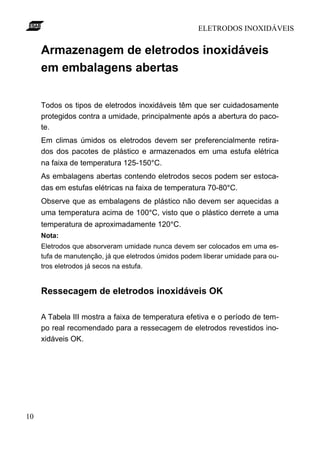ELETRODOS INOXIDÁVEIS
10
Armazenagem de eletrodos inoxidáveis
em embalagens abertas
Todos os tipos de eletrodos inoxidáveis têm que ser cuidadosamente
protegidos contra a umidade, principalmente após a abertura do paco-
te.
Em climas úmidos os eletrodos devem ser preferencialmente retira-
dos dos pacotes de plástico e armazenados em uma estufa elétrica
na faixa de temperatura 125-150°C.
As embalagens abertas contendo eletrodos secos podem ser estoca-
das em estufas elétricas na faixa de temperatura 70-80°C.
Observe que as embalagens de plástico não devem ser aquecidas a
uma temperatura acima de 100°C, visto que o plástico derrete a uma
temperatura de aproximadamente 120°C.
Nota:
Eletrodos que absorveram umidade nunca devem ser colocados em uma es-
tufa de manutenção, já que eletrodos úmidos podem liberar umidade para ou-
tros eletrodos já secos na estufa.
Ressecagem de eletrodos inoxidáveis OK
A Tabela III mostra a faixa de temperatura efetiva e o período de tem-
po real recomendado para a ressecagem de eletrodos revestidos ino-
xidáveis OK.
 