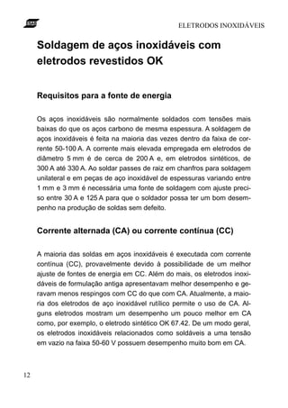 ELETRODOS INOXIDÁVEIS
12
Soldagem de aços inoxidáveis com
eletrodos revestidos OK
Requisitos para a fonte de energia
Os aços inoxidáveis são normalmente soldados com tensões mais
baixas do que os aços carbono de mesma espessura. A soldagem de
aços inoxidáveis é feita na maioria das vezes dentro da faixa de cor-
rente 50-100 A. A corrente mais elevada empregada em eletrodos de
diâmetro 5 mm é de cerca de 200 A e, em eletrodos sintéticos, de
300 A até 330 A. Ao soldar passes de raiz em chanfros para soldagem
unilateral e em peças de aço inoxidável de espessuras variando entre
1 mm e 3 mm é necessária uma fonte de soldagem com ajuste preci-
so entre 30 A e 125 A para que o soldador possa ter um bom desem-
penho na produção de soldas sem defeito.
Corrente alternada (CA) ou corrente contínua (CC)
A maioria das soldas em aços inoxidáveis é executada com corrente
contínua (CC), provavelmente devido à possibilidade de um melhor
ajuste de fontes de energia em CC. Além do mais, os eletrodos inoxi-
dáveis de formulação antiga apresentavam melhor desempenho e ge-
ravam menos respingos com CC do que com CA. Atualmente, a maio-
ria dos eletrodos de aço inoxidável rutílico permite o uso de CA. Al-
guns eletrodos mostram um desempenho um pouco melhor em CA
como, por exemplo, o eletrodo sintético OK 67.42. De um modo geral,
os eletrodos inoxidáveis relacionados como soldáveis a uma tensão
em vazio na faixa 50-60 V possuem desempenho muito bom em CA.
 
