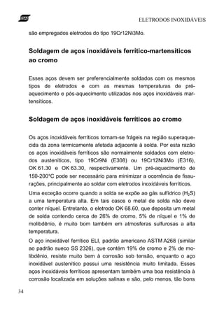 ELETRODOS INOXIDÁVEIS
34
são empregados eletrodos do tipo 19Cr12Ni3Mo.
Soldagem de aços inoxidáveis ferrítico-martensíticos
ao cromo
Esses aços devem ser preferencialmente soldados com os mesmos
tipos de eletrodos e com as mesmas temperaturas de pré-
aquecimento e pós-aquecimento utilizadas nos aços inoxidáveis mar-
tensíticos.
Soldagem de aços inoxidáveis ferríticos ao cromo
Os aços inoxidáveis ferríticos tornam-se frágeis na região superaque-
cida da zona termicamente afetada adjacente à solda. Por esta razão
os aços inoxidáveis ferríticos são normalmente soldados com eletro-
dos austeníticos, tipo 19Cr9Ni (E308) ou 19Cr12Ni3Mo (E316),
OK 61.30 e OK 63.30, respectivamente. Um pré-aquecimento de
150-200°C pode ser necessário para minimizar a ocorrência de fissu-
rações, principalmente ao soldar com eletrodos inoxidáveis ferríticos.
Uma exceção ocorre quando a solda se expõe ao gás sulfídrico (H2S)
a uma temperatura alta. Em tais casos o metal de solda não deve
conter níquel. Entretanto, o eletrodo OK 68.60, que deposita um metal
de solda contendo cerca de 26% de cromo, 5% de níquel e 1% de
molibdênio, é muito bom também em atmosferas sulfurosas a alta
temperatura.
O aço inoxidável ferrítico ELI, padrão americano ASTM A268 (similar
ao padrão sueco SS 2326), que contém 19% de cromo e 2% de mo-
libdênio, resiste muito bem à corrosão sob tensão, enquanto o aço
inoxidável austenítico possui uma resistência muito limitada. Esses
aços inoxidáveis ferríticos apresentam também uma boa resistência à
corrosão localizada em soluções salinas e são, pelo menos, tão bons
 