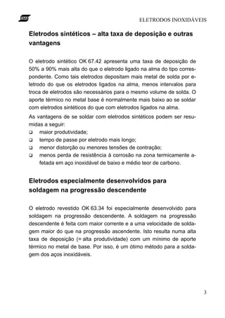 ELETRODOS INOXIDÁVEIS
3
Eletrodos sintéticos – alta taxa de deposição e outras
vantagens
O eletrodo sintético OK 67.42 apresenta uma taxa de deposição de
50% a 90% mais alta do que o eletrodo ligado na alma do tipo corres-
pondente. Como tais eletrodos depositam mais metal de solda por e-
letrodo do que os eletrodos ligados na alma, menos intervalos para
troca de eletrodos são necessários para o mesmo volume de solda. O
aporte térmico no metal base é normalmente mais baixo ao se soldar
com eletrodos sintéticos do que com eletrodos ligados na alma.
As vantagens de se soldar com eletrodos sintéticos podem ser resu-
midas a seguir:
q maior produtividade;
q tempo de passe por eletrodo mais longo;
q menor distorção ou menores tensões de contração;
q menos perda de resistência à corrosão na zona termicamente a-
fetada em aço inoxidável de baixo e médio teor de carbono.
Eletrodos especialmente desenvolvidos para
soldagem na progressão descendente
O eletrodo revestido OK 63.34 foi especialmente desenvolvido para
soldagem na progressão descendente. A soldagem na progressão
descendente é feita com maior corrente e a uma velocidade de solda-
gem maior do que na progressão ascendente. Isto resulta numa alta
taxa de deposição (= alta produtividade) com um mínimo de aporte
térmico no metal de base. Por isso, é um ótimo método para a solda-
gem dos aços inoxidáveis.
 