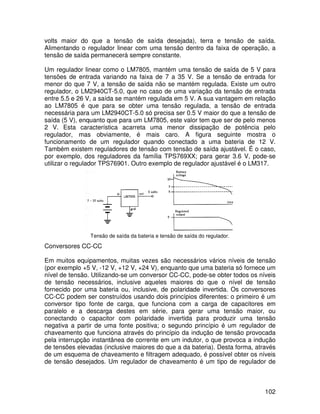 102
volts maior do que a tensão de saída desejada), terra e tensão de saída.
Alimentando o regulador linear com uma tensão dentro da faixa de operação, a
tensão de saída permanecerá sempre constante.
Um regulador linear como o LM7805, mantém uma tensão de saída de 5 V para
tensões de entrada variando na faixa de 7 a 35 V. Se a tensão de entrada for
menor do que 7 V, a tensão de saída não se mantém regulada. Existe um outro
regulador, o LM2940CT-5.0, que no caso de uma variação da tensão de entrada
entre 5.5 e 26 V, a saída se mantém regulada em 5 V. A sua vantagem em relação
ao LM7805 é que para se obter uma tensão regulada, a tensão de entrada
necessária para um LM2940CT-5.0 só precisa ser 0.5 V maior do que a tensão de
saída (5 V), enquanto que para um LM7805, este valor tem que ser de pelo menos
2 V. Esta característica acarreta uma menor dissipação de potência pelo
regulador, mas obviamente, é mais caro. A figura seguinte mostra o
funcionamento de um regulador quando conectado a uma bateria de 12 V.
Também existem reguladores de tensão com tensão de saída ajustável. É o caso,
por exemplo, dos reguladores da família TPS769XX; para gerar 3.6 V, pode-se
utilizar o regulador TPS76901. Outro exemplo de regulador ajustável é o LM317.
Tensão de saída da bateria e tensão de saída do regulador.
Conversores CC-CC
Em muitos equipamentos, muitas vezes são necessários vários níveis de tensão
(por exemplo +5 V, -12 V, +12 V, +24 V), enquanto que uma bateria só fornece um
nível de tensão. Utilizando-se um conversor CC-CC, pode-se obter todos os níveis
de tensão necessários, inclusive aqueles maiores do que o nível de tensão
fornecido por uma bateria ou, inclusive, de polaridade invertida. Os conversores
CC-CC podem ser construídos usando dois princípios diferentes: o primeiro é um
conversor tipo fonte de carga, que funciona com a carga de capacitores em
paralelo e a descarga destes em série, para gerar uma tensão maior, ou
conectando o capacitor com polaridade invertida para produzir uma tensão
negativa a partir de uma fonte positiva; o segundo princípio é um regulador de
chaveamento que funciona através do princípio da indução de tensão provocada
pela interrupção instantânea de corrente em um indutor, o que provoca a indução
de tensões elevadas (inclusive maiores do que a da bateria). Desta forma, através
de um esquema de chaveamento e filtragem adequado, é possível obter os níveis
de tensão desejados. Um regulador de chaveamento é um tipo de regulador de
 