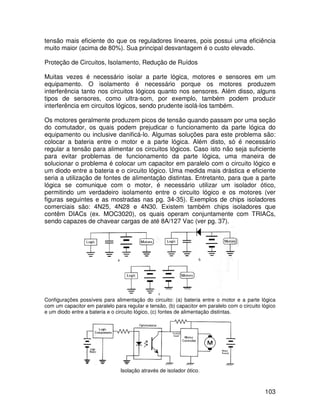 103
tensão mais eficiente do que os reguladores lineares, pois possui uma eficiência
muito maior (acima de 80%). Sua principal desvantagem é o custo elevado.
Proteção de Circuitos, Isolamento, Redução de Ruídos
Muitas vezes é necessário isolar a parte lógica, motores e sensores em um
equipamento. O isolamento é necessário porque os motores produzem
interferência tanto nos circuitos lógicos quanto nos sensores. Além disso, alguns
tipos de sensores, como ultra-som, por exemplo, também podem produzir
interferência em circuitos lógicos, sendo prudente isolá-los também.
Os motores geralmente produzem picos de tensão quando passam por uma seção
do comutador, os quais podem prejudicar o funcionamento da parte lógica do
equipamento ou inclusive danificá-lo. Algumas soluções para este problema são:
colocar a bateria entre o motor e a parte lógica. Além disto, só é necessário
regular a tensão para alimentar os circuitos lógicos. Caso isto não seja suficiente
para evitar problemas de funcionamento da parte lógica, uma maneira de
solucionar o problema é colocar um capacitor em paralelo com o circuito lógico e
um diodo entre a bateria e o circuito lógico. Uma medida mais drástica e eficiente
seria a utilização de fontes de alimentação distintas. Entretanto, para que a parte
lógica se comunique com o motor, é necessário utilizar um isolador ótico,
permitindo um verdadeiro isolamento entre o circuito lógico e os motores (ver
figuras seguintes e as mostradas nas pg. 34-35). Exemplos de chips isoladores
comerciais são: 4N25, 4N28 e 4N30. Existem também chips isoladores que
contêm DIACs (ex. MOC3020), os quais operam conjuntamente com TRIACs,
sendo capazes de chavear cargas de até 8A/127 Vac (ver pg. 37).
Configurações possíveis para alimentação do circuito: (a) bateria entre o motor e a parte lógica
com um capacitor em paralelo para regular e tensão, (b) capacitor em paralelo com o circuito lógico
e um diodo entre a bateria e o circuito lógico, (c) fontes de alimentação distintas.
Isolação através de isolador ótico.
 