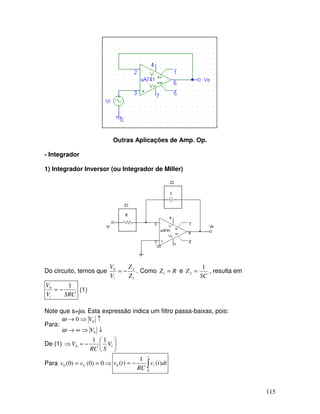 115
Outras Aplicações de Amp. Op.
- Integrador
1) Integrador Inversor (ou Integrador de Miller)
Do circuito, temos que
1
20
Z
Z
V
V
i
−= . Como RZ =1 e
SC
Z
1
2 = , resulta em
SRCV
V
i
10
−= (1)
Note que s=jω. Esta expressão indica um filtro passa-baixas, pois:
Para:
↓⇒∞→
↑⇒→
0
00
V
V
ω
ω
De (1) 





−=⇒ iV
SRC
V
11
0
Para ⇒== 0)0()0(0 Cvv ∫−=
t
i dttv
RC
tv
0
0 )(
1
)(
 