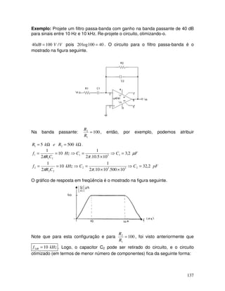137
Exemplo: Projete um filtro passa-banda com ganho na banda passante de 40 dB
para sinais entre 10 Hz e 10 kHz. Re-projete o circuito, otimizando-o.
VVdB /10040 = pois 40100log20 = . O circuito para o filtro passa-banda é o
mostrado na figura seguinte.
Na banda passante: 100
1
2
=
R
R
, então, por exemplo, podemos atribuir
Ω=Ω= kRekR 5005 21 .
pFCCkHz
CR
f
FCCHz
CR
f
2,32
10500.1010.2
1
10
2
1
2,3
105.10.2
1
10
2
1
2332
22
2
131
11
1
=⇒
××
=⇒==
=⇒
×
=⇒==
ππ
µ
ππ
O gráfico de resposta em freqüência é o mostrado na figura seguinte.
Note que para esta configuração e para 100
1
2
=
R
R
, foi visto anteriormente que
kHzf dB 103 = . Logo, o capacitor C2 pode ser retirado do circuito, e o circuito
otimizado (em termos de menor número de componentes) fica da seguinte forma:
 