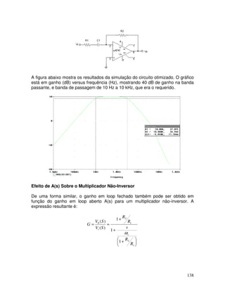 138
A figura abaixo mostra os resultados da simulação do circuito otimizado. O gráfico
está em ganho (dB) versus frequência (Hz), mostrando 40 dB de ganho na banda
passante, e banda de passagem de 10 Hz a 10 kHz, que era o requerido.
Efeito de A(s) Sobre o Multiplicador Não-Inversor
De uma forma similar, o ganho em loop fechado também pode ser obtido em
função do ganho em loop aberto A(s) para um multiplicador não-inversor. A
expressão resultante é:





 +
+
+
≈=
1
2
1
2
0
1
1
1
)(
)(
R
R
s
R
R
SV
SV
G
t
i
ω
 