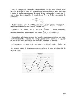 140
Agora, se o degrau de entrada for suficientemente pequeno e for aplicado a um
seguidor de tensão, a saída terá uma forma de onda exponencial. Esta conclusão
é obtida da análise da expressão de ganho de um multiplicador inversor (eq. 6),
que no caso de um seguidor de tensão (onde R1=∞ e R2=0), a expressão do
ganho fica:
t
i
w
sSV
SV
G
+
≈=
1
1
)(
)(0
Esta é a expressão típica de um filtro passa-baixas, cuja resposta a um degrau V é
obtida da teoria de Circuitos Elétricos e é dada por:
)1()(0
twt
eVtv −
−= . Assim, [ ] tw
t
tw
t
tt
VewewVtv −−
=−−= )(0)(
.
0 . Desta expressão,
vemos que seu valor decresce para t>0. Assim, VwSRVw
dt
dv
tt =⇒=max
0
| .
Por outro lado, a limitação por slew-rate também pode causar distorção não-linear
em formas de ondas senoidais. Por exemplo, se aplicarmos à entrada do seguidor
de tensão uma onda senoidal de frequência w e amplitude Vi, teremos:
max
^^
0
^
|cossensen tVwSRtVvtVv iiii ωωω =⇒=⇒=
^
0
^
VwVSR i ==⇒ ω . Assim, se
^
iVω exceder o valor de slew-rate do amp. op., a forma de onda será distorcida da
seguinte forma:
 