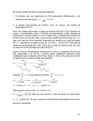 143
No circuito, podem-se notar os seguintes aspectos:
1. O primeiro amp. op. implementa um filtro passa-altas (diferenciador), com
frequência de corte igual a Hz
RC
fC 34
2
1
==
π
.
2. A entrada não-inversora do primeiro amp. op. possui uma tensão de
polarização de 4,5 V.
Para uma análise aproximada, e dado que existem sinais AC e CC presentes no
circuito, é recomendado utilizar o Princípio de Superposição. Assim, desativa-se
inicialmente a fonte de tensão CC (9 V). Desta forma, a entrada não-inversora do
primeiro amp. op. terá zero volts, o que faz com a saída do primeiro amp. op. ( '01v )
seja uma onda com forma senoidal. Seguidamente, desativa-se a fonte de tensão
AC ( iv ), obtendo-se na saída do amp. op. um sinal ''01v de 4,5 V CC. Somando-se
ambas as contribuições AC e CC, temos que a saída do primeiro amp. op. será
um sinal com forma senoidal com offset de 4,5 V.
Como o sinal de entrada possui frequência de 40 kHz, e a frequência de corte do
filtro passa-altas é de 34 Hz, o circuito estará idealmente operando como
multiplicador para a frequência de 40 kHz. Assim, o valor de RX para que se tenha
um ganho máximo pode ser obtido da expressão:





 +
×
+
−
=





 +
+
−
=
1
6
3
1
1
1
1
102
10402
1
1
1
R
R
j
R
R
R
R
j
R
R
G
X
X
X
t
X
π
π
ω
ω
Fazendo X
R
RX
=
1
e como para se ter ganho, 11
1
>>⇒>> X
R
RX
( ) ( )
2222222
2
2
2
2
)0016,01(0016,0
04,0104,0104,01
XGGXXGG
X
X
G
X
X
G
Xj
X
G
−=⇒=+
+
=⇒
+
=⇒
+
−
=
Note que para existir G real ⇒( ) 00016,01 2
>− G
⇒<
0016,0
12
G 25<G . Note que para 40 kHz o valor do ganho em loop aberto,
f
f
A t
= , é igual a 25. Ou seja, o ganho em loop fechado será sempre menor que o
ganho em loop aberto.
 