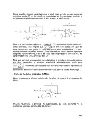 148
Outra solução: Acoplar capacitivamente o sinal, mas só vale se não queremos
amplificar sinais CC ou de frequência muito baixa. As figuras abaixo mostram o
acoplamento capacitivo para o multiplicador inversor e não-inversor.
Note que para analisar apenas a contribuição CC, o capacitor estará aberto e Vi
estará aterrado, o que implica que SVv 00 = para ambos os casos, em lugar de
estar multiplicado pelo ganho G, como era o caso visto anteriormente. Ou seja,
comparado com o exemplo anterior, se for injetado um sinal a este multiplicador
acoplado capacitivamente, o sinal de saída ficará superposto a um nível CC de
aproximadamente 5 mV, em lugar de 5 V!
Note que ao incluir um capacitor no multiplicador, o circuito se comportará como
um filtro passa-altas e somente amplificará adequadamente sinais com
CR
f
12
1
π
>> . Finalmente, vale ressaltar que existem amplificadores operacionais
com valores de offset de saída extremamente baixo, como é o caso do chip op07.
- Efeito de V0S Sobre Integrador de Miller
Outro circuito que é afetado pela tensão de offset de entrada é o integrador de
Miller.
R
Usando novamente o princípio de superposição, ou seja, aterrando Vi, e
analisando apenas a contribuição CC, temos:
 