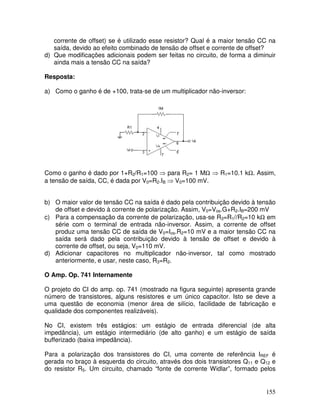 155
corrente de offset) se é utilizado esse resistor? Qual é a maior tensão CC na
saída, devido ao efeito combinado de tensão de offset e corrente de offset?
d) Que modificações adicionais podem ser feitas no circuito, de forma a diminuir
ainda mais a tensão CC na saída?
Resposta:
a) Como o ganho é de +100, trata-se de um multiplicador não-inversor:
Como o ganho é dado por 1+R2/R1=100 ⇒ para R2= 1 MΩ ⇒ R1=10.1 kΩ. Assim,
a tensão de saída, CC, é dada por V0=R2.IB ⇒ V0=100 mV.
b) O maior valor de tensão CC na saída é dado pela contribuição devido à tensão
de offset e devido à corrente de polarização. Assim, V0=Vos.G+R2.IB=200 mV
c) Para a compensação da corrente de polarização, usa-se R3=R1//R2=10 kΩ em
série com o terminal de entrada não-inversor. Assim, a corrente de offset
produz uma tensão CC de saída de V0=Ios.R2=10 mV e a maior tensão CC na
saída será dado pela contribuição devido à tensão de offset e devido à
corrente de offset, ou seja, V0=110 mV.
d) Adicionar capacitores no multiplicador não-inversor, tal como mostrado
anteriormente, e usar, neste caso, R3=R2.
O Amp. Op. 741 Internamente
O projeto do CI do amp. op. 741 (mostrado na figura seguinte) apresenta grande
número de transistores, alguns resistores e um único capacitor. Isto se deve a
uma questão de economia (menor área de silício, facilidade de fabricação e
qualidade dos componentes realizáveis).
No CI, existem três estágios: um estágio de entrada diferencial (de alta
impedância), um estágio intermediário (de alto ganho) e um estágio de saída
bufferizado (baixa impedância).
Para a polarização dos transistores do CI, uma corrente de referência IREF é
gerada no braço à esquerda do circuito, através dos dois transistores Q11 e Q12 e
do resistor R5. Um circuito, chamado “fonte de corrente Widlar”, formado pelos
 