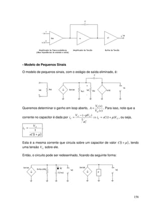 158
- Modelo de Pequenos Sinais
O modelo de pequenos sinais, com o estágio de saída eliminado, é:
Queremos determinar o ganho em loop aberto,
)(
)(0
sV
sV
A
id
= . Para isso, note que a
corrente no capacitor é dada por 2
22
)1(
1
)(
iC
ii
C VsCi
sC
VV
i µ
µ
+=⇒
−−
= , ou seja,
( )µ+
=
1
1
2
sC
V
i i
C .
Esta é a mesma corrente que circula sobre um capacitor de valor ( )µ+1C , tendo
uma tensão 2iV sobre ele.
Então, o circuito pode ser redesenhado, ficando da seguinte forma:
ic
 