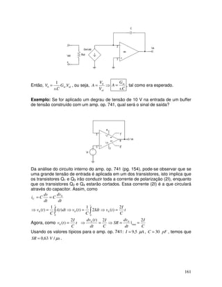 161
Então, idm VG
Cs
V .
.
1
0 = , ou seja, ⇒=
idV
V
A 0
Cs
G
A m
.
= , tal como era esperado.
Exemplo: Se for aplicado um degrau de tensão de 10 V na entrada de um buffer
de tensão construído com um amp. op. 741, qual será o sinal de saída?
Da análise do circuito interno do amp. op. 741 (pg. 154), pode-se observar que se
uma grande tensão de entrada é aplicada em um dos transistores, isto implica que
os transistores Q1 e Q3 irão conduzir toda a corrente de polarização (2I), enquanto
que os transistores Q2 e Q4 estarão cortados. Essa corrente (2I) é a que circulará
através do capacitor. Assim, como
∫ ∫ =⇒=⇒=⇒
==
t t
C
t
C
I
tvIdt
C
tvdtti
C
tv
dt
dv
C
dt
dv
Ci
0 0
000
0
2
)(2
1
)()(
1
)(
Agora, como
C
I
dt
dv
SR
C
I
dt
tdv
t
C
I
tv
2
|
2)(2
)( max
00
0 ==⇒=⇒=
Usando os valores típicos para o amp. op. 741: AI µ5,9= , pFC 30= , temos que
sVSR µ/63,0= .
 