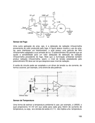 166
Sensor de Fogo
Uma outra aplicação de amp. ops. é a detecção de radiação infravermelha
proveniente do calor produzido pelo fogo. A figura abaixo mostra o uso do amp.
op. para interfacear um fototransistor, o qual possui uma película de filtro
infravermelho adaptada à sua entrada de luz. O potenciômetro R2 permite que se
ajuste a sensibilidade para um valor adequado de detecção da radiação
infravermelha procedente do fogo. Note que a iluminação ambiental também
produz radiação infravermelha, assim, o nível de tensão estabelecido pelo
potenciômetro R2 deve ser tal que despreze esse nível de radiação.
A saída do circuito pode ser acoplada a um driver de tensão ou de corrente, de
forma a acionar, por exemplo, uma sirene de alta potência.
Sensor de Temperatura
Uma forma de estimar a temperatura ambiental é usar, por exemplo, o LM335, o
qual proporciona 10 mV em sua saída para cada grau Kelvin de aumento de
temperatura, ou seja, se a tensão de saída é 3.1 V, isto implica uma temperatura
 