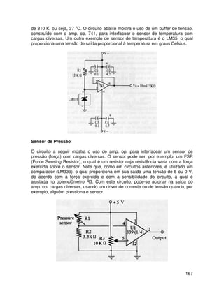 167
de 310 K, ou seja, 37 o
C. O circuito abaixo mostra o uso de um buffer de tensão,
construído com o amp. op. 741, para interfacear o sensor de temperatura com
cargas diversas. Um outro exemplo de sensor de temperatura é o LM35, o qual
proporciona uma tensão de saída proporcional à temperatura em graus Celsius.
Sensor de Pressão
O circuito a seguir mostra o uso de amp. op. para interfacear um sensor de
pressão (força) com cargas diversas. O sensor pode ser, por exemplo, um FSR
(Force Sensing Resistor), o qual é um resistor cuja resistência varia com a força
exercida sobre o sensor. Note que, como em circuitos anteriores, é utilizado um
comparador (LM339), o qual proporciona em sua saída uma tensão de 5 ou 0 V,
de acordo com a força exercida e com a sensibilidade do circuito, a qual é
ajustada no potenciômetro R3. Com este circuito, pode-se acionar na saída do
amp. op. cargas diversas, usando um driver de corrente ou de tensão quando, por
exemplo, alguém pressiona o sensor.
 