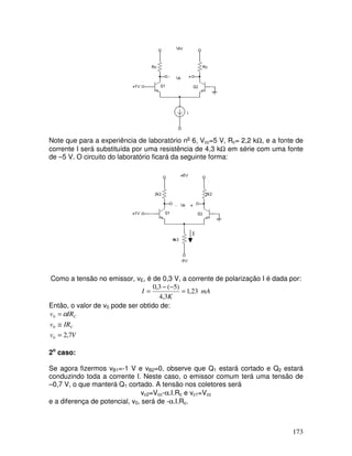173
Note que para a experiência de laboratório no
6, Vcc=5 V, Rc= 2,2 kΩ, e a fonte de
corrente I será substituída por uma resistência de 4,3 kΩ em série com uma fonte
de –5 V. O circuito do laboratório ficará da seguinte forma:
I
Como a tensão no emissor, vE, é de 0,3 V, a corrente de polarização I é dada por:
mA
K
I 23,1
3,4
)5(3,0
=
−−
=
Então, o valor de v0 pode ser obtido de:
Vv
IRv
IRv
C
C
7,20
0
0
=
≅
= α
2o
caso:
Se agora fizermos vB1=-1 V e vB2=0, observe que Q1 estará cortado e Q2 estará
conduzindo toda a corrente I. Neste caso, o emissor comum terá uma tensão de
–0,7 V, o que manterá Q1 cortado. A tensão nos coletores será
vc2=Vcc-α.I.Rc e vc1=Vcc
e a diferença de potencial, v0, será de -α.I.Rc.
 