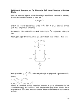 175
Detalhes da Operação do Par Diferencial BJT (para Pequenos e Grandes
Sinais)
Para um transistor bipolar, existe uma relação envolvendo a tensão no emissor,
vE, com a corrente no emissor, iE, dada por:
TBE vvs
E e
I
i /
α
=
onde Is é a corrente de saturação (entre 10-12
e 10-15
A) e vT é a tensão térmica
(≈25 mV à temperatura ambiente).
Por exemplo, para o transistor BC547A, usando IS=10-15
A, VBE=0,69 V para iE= 1
mA.
Assim, para o par diferencial, temos que a corrente em cada emissor é dada por:
T
EB
T
EB
V
vv
s
E
V
vv
s
E
e
I
i
e
I
i
)(
2
)(
1
2
1
−
−
=
=
α
α
Note que como T
BE
V
v
s
E e
I
i
α
= , então na presença de pequenos e grandes sinais,
temos:
T
be
T
be
T
BE
T
beBE
T
BE
V
v
CC
V
v
V
V
SC
V
vV
s
V
v
sC
eIieeIi
eIeIi
..
)(
=⇒=
==
+
onde ic é a corrente total no coletor do transistor e IC é a componente CC da
corrente de coletor. Por outro lado, vBE é a tensão total entre base e emissor, VBE é
a componente CC e vbe é a componente de pequeno sinal existente entre base e
emissor.
 