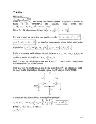 179
1a
Análise
Do circuito:
021 =+− BEBEd vvv (6)
Como VBE1=VBE2=VBE, pois existe uma mesma tensão CC aplicada a ambas as
bases e os transistores são casados, então temos que
⇒=++−− 021 beBEbeBEd vVvVv 21 bebed vvv −=
Como Q1 e Q2 são casados, temos que 21
d
be
v
v = ⇒ 22
d
be
v
v
−
=
Por outro lado, as correntes nos coletores serão:
22
111
d
mcCC
v
g
I
iIi +=+= α e
22
222
d
mcCC
v
g
I
iIi −=+= α e as tensões nos coletores serão dadas então pelas
expressões: C
d
mCCCC R
v
gR
I
Vv
22
1 −−= α C
d
mCCCC R
v
gR
I
Vv
22
2 +−= α .
Então, a tensão de saída diferencial será dada por dCmCC vRgvvvv =⇒−= 0120 . O
ganho de tensão do amplificador é Cm
d
d Rg
v
v
A =≡ 0
.
Note que esta expressão somente é válida para o circuito mostrado, no qual não
existem resistências nos emissores.
Para o circuito mostrado abaixo, que é o da experiência no
6 do laboratório, pede-
se medir qual a amplitude de saída se o sinal de entrada tem 10 mV/40 kHz.
A amplitude de saída esperada é dada pela expressão:
dCm vRgv =0 , mas ⇒
×
×
==≅= −
−
3
3
1025
2
101
2
TT
E
T
C
m
V
I
V
I
V
I
g V
Agm 02,0=
Então, 33
0 1010102,202,0 −
××××=v
Vv 44,00 =
 