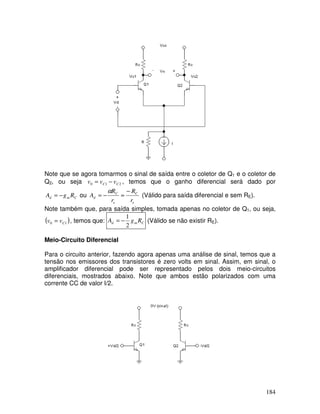 184
Note que se agora tomarmos o sinal de saída entre o coletor de Q1 e o coletor de
Q2, ou seja 210 CC vvv −= , temos que o ganho diferencial será dado por
Cmd RgA −= ou
e
C
e
C
d
r
R
r
R
A
−
≈−=
α
(Válido para saída diferencial e sem RE).
Note também que, para saída simples, tomada apenas no coletor de Q1, ou seja,
( )10 Cvv = , temos que: Cmd RgA
2
1
−= (Válido se não existir RE).
Meio-Circuito Diferencial
Para o circuito anterior, fazendo agora apenas uma análise de sinal, temos que a
tensão nos emissores dos transistores é zero volts em sinal. Assim, em sinal, o
amplificador diferencial pode ser representado pelos dois meio-circuitos
diferenciais, mostrados abaixo. Note que ambos estão polarizados com uma
corrente CC de valor I/2.
 