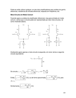 185
Pode-se então utilizar qualquer um dos dois amplificadores para análise de ganho
diferencial, resistência de entrada diferencial, resposta em freqüência, etc.
Meio-Circuito em Modo Comum
Fazendo agora a análise do amplificador diferencial, mas para entrada em modo
comum, vemos que o circuito pode ser representado por dois meio-circuitos, tal
como mostrado abaixo.
Vcc
Vc1 Vc2
Analisando agora apenas o meio-circuito à esquerda, em sinal, temos o seguinte
circuito equivalente:
vcm
Do circuito, ⇒
+
=
Rr
v
i
e
cm
e
2 Rr
v
i
e
cm
c
2
.
+
=
α
Rr
Rv
v
e
Ccm
c
2
..
01
+
−=⇒
α
Então,
Rr
Rv
v
e
Ccm
c
2
..
1
+
−=
α
(12), ou de forma aproximada,
R
Rv
v Ccm
c
2
..
1
α
−≅ (13), pois
erR >>
Similarmente,
R
Rv
v Ccm
c
2
..
2
α
−= (14)
 