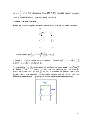 192
por
C
A
I
V
r =0 , onde VA é a tensão de Early (100 V). Por exemplo, no caso em que a
corrente de saída seja de 1 mA, temos que r0=100 kΩ.
Fonte de Corrente Simples
A fonte de corrente simples, mostrada abaixo, é baseada no espelho de corrente.
IREF I0
Do circuito, temos que
R
VV
I BECC
REF
−
= e REFII ≅0 .
Note que o circuito somente fornece corrente constante se ⇒≤ 22 CB VV BEVV ≥0 ,
onde V0 é a tensão no coletor de Q2.
Na experiência 7 do laboratório, parte a), mostrada na figura abaixo, para VCC=10
V, R=9k3 e VBE= 0,7 V, temos que I0=1 mA, mas somente se o transistor Q2
estiver na região ativa, ou seja, VV 7,00 ≥ . Entretanto, do circuito, vemos que
VCC-Rbreak.I0=V0. Daí, obtemos que Rbreak≤9k3, ou seja, este é o máximo valor que
pode ter a resistência Rbreak para que o circuito forneça corrente constante!
 