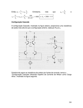 200
Então,
2
00 r
g
v
v
A m
d
d == . Entretanto, note que
T
C
m
V
I
g = e
4000
1025
100
300 =
×
==⇒= −
T
A
m
C
A
V
V
rg
I
V
r VVAd /2000=⇒
Configuração Cascode
A configuração Cascode, mostrada na figura abaixo, proporciona uma resistência
de saída mais alta do que a configuração anterior, dada por R0=β.r0.
Substituindo agora as resistência de coletor por fontes de corrente, temos a
“Configuração Cascode Utilizando Espelho de Corrente de Wilson como Carga
Ativa”, mostrada na figura seguinte.
 
