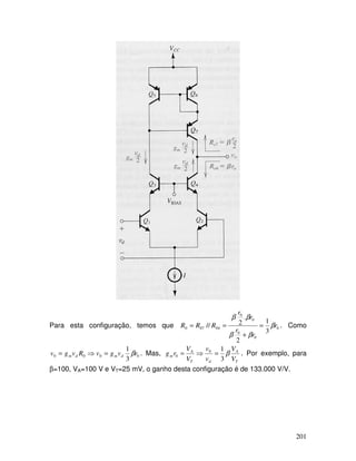 201
Para esta configuração, temos que 0
0
0
0
0
04070
3
1
2
.
2// r
r
r
r
r
RRR β
ββ
ββ
=
+
== . Como
0000
3
1
rvgvRvgv dmdm β=⇒= . Mas,
T
A
dT
A
m
V
V
v
v
V
V
rg β
3
10
0 =⇒= . Por exemplo, para
β=100, VA=100 V e VT=25 mV, o ganho desta configuração é de 133.000 V/V.
 