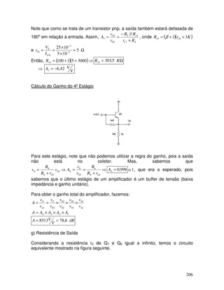 206
Note que como se trata de um transistor pnp, a saída também estará defasada de
180o
em relação à entrada. Assim,
47
45
02
03
3
//
Rr
RR
v
v
A
e
i
+
−
== , onde ( )( )KrR ei 31 84 ++= β
e Ω=
×
×
== −
−
5
105
1025
3
3
8
8
E
T
e
I
V
r
Então, ( )( )⇒++= 3000511004iR Ω= KRi 5,3034
⇒ V
VA 42,63 −=
Cálculo do Ganho do 4º Estágio
Para este estágio, note que não podemos utilizar a regra do ganho, pois a saída
não está no coletor. Mas, sabemos que
⇒
+
==⇒
+
=
86
6
03
0
403
86
6
0
ee rR
R
v
v
Av
rR
R
v 998,04 =A 1≅ , que era o esperado, pois
sabemos que o último estágio de um amplificador é um buffer de tensão (baixa
impedância e ganho unitário).
Para obter o ganho total do amplificador, fazemos:
idid v
v
v
v
v
v
v
v
v
v
A 01
01
02
02
03
03
00
×××==
1234 AAAAA ×××=
dB
V
VA 6,788513 ==
g) Resistência de Saída
Considerando a resistência r0 de Q7 e Q8 igual a infinito, temos o circuito
equivalente mostrado na figura seguinte.
 