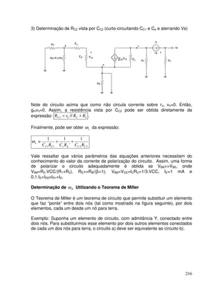 216
3) Determinação de RC2 vista por CC2 (curto-circuitando CC1 e Ce e aterrando Vs)
gmvπ
vπrπ
rx
r0
Note do circuito acima que como não circula corrente sobre rπ, vπ=0. Então,
gmvπ=0. Assim, a resistência vista por CC2 pode ser obtida diretamente da
expressão: LCC RRrR += //02 .
Finalmente, pode ser obter Lω da expressão:
2211
1
'
11
CCEeCC
L
RCRCRC
++≅ω
Vale ressaltar que vários parâmetros das equações anteriores necessitam do
conhecimento do valor da corrente de polarização do circuito. Assim, uma forma
de polarizar o circuito adequadamente é obtida se VBB>>VBE, onde
VBB=R2.VCC/(R1+R2), RE>>RB/(β+1), VBB=VCE=ICRC=1/3.VCC, IE=1 mA e
0,1.IE<IR2≅IR1<IE.
Determinação de Hω Utilizando o Teorema de Miller
O Teorema de Miller é um teorema de circuito que permite substituir um elemento
que faz “ponte” entre dois nós (tal como mostrado na figura seguinte), por dois
elementos, cada um desde um nó para terra.
Exemplo: Suponha um elemento de circuito, com admitância Y, conectado entre
dois nós. Para substituirmos esse elemento por dois outros elementos conectados
de cada um dos nós para terra, o circuito a) deve ser equivalente ao circuito b).
 