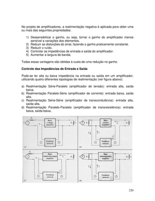 220
No projeto de amplificadores, a realimentação negativa é aplicada para obter uma
ou mais das seguintes propriedades:
1) Dessensibilizar o ganho, ou seja, tornar o ganho do amplificador menos
sensível a variações dos elementos.
2) Reduzir as distorções do sinal, fazendo o ganho praticamente constante.
3) Reduzir o ruído.
4) Controlar as impedâncias de entrada e saída do amplificador.
5) Aumentar a largura de banda.
Todas essas vantagens são obtidas à custa de uma redução no ganho.
Controle das Impedâncias de Entrada e Saída
Pode-se ter alta ou baixa impedância na entrada ou saída em um amplificador,
utilizando quatro diferentes topologias de realimentação (ver figura abaixo):
a) Realimentação Série-Paralelo (amplificador de tensão): entrada alta, saída
baixa.
b) Realimentação Paralelo-Série (amplificador de corrente): entrada baixa, saída
alta.
c) Realimentação Série-Série (amplificador de transcondutância): entrada alta,
saída alta.
d) Realimentação Paralelo-Paralelo (amplificador de transresistência): entrada
baixa, saída baixa.
 