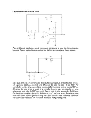 244
Oscilador em Rotação de Fase
Para análise da oscilação, não é necessário considerar a rede de elementos não
lineares. Assim, o circuito para análise fica da forma mostrada na figura abaixo.
Note que, embora a realimentação do circuito seja negativa, a fase total do circuito
é 0°, pois na oscilação existirá uma diferença de fase na rede RC de 180o
. Por
outro lado, como o amp. op. está na configuração inversora, tem-se outros 180o
de
diferença de fase entre a saída e a entrada do amp. op. Isto resulta em uma
rotação de fase total de 360o
(ou zero). Assim, este circuito atenderá o Critério de
Oscilação se o módulo do ganho de loop ( )βAL = for igual a um. Entretanto, não
está claro como obter o ganho de loop para este circuito. Mas, voltemos a analisar
o diagrama de blocos de um oscilador, mostrado na figura seguinte.
 
