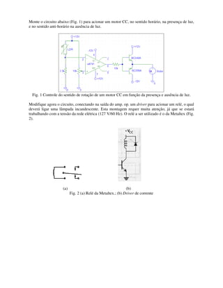 Monte o circuito abaixo (Fig. 1) para acionar
e no sentido anti-horário na ausência de luz
Fig. 1 Controle do sentido de rotação de um motor CC em função da presença e ausência de luz.
Modifique agora o circuito, conecta
deverá ligar uma lâmpada incandescente. Esta montagem requer muita atenção, já que se estará
trabalhando com a tensão da rede elétrica (127 V/60 Hz). O relé a ser utilizado é o da Metaltex (Fi
2).
(a)
Fig. 2 (a) Relé da Metaltex.; (b)
para acionar um motor CC, no sentido horário, na presença
horário na ausência de luz.
Fig. 1 Controle do sentido de rotação de um motor CC em função da presença e ausência de luz.
Modifique agora o circuito, conectando na saída do amp. op. um driver para acionar um relé, o qual
deverá ligar uma lâmpada incandescente. Esta montagem requer muita atenção, já que se estará
trabalhando com a tensão da rede elétrica (127 V/60 Hz). O relé a ser utilizado é o da Metaltex (Fi
(b)
Fig. 2 (a) Relé da Metaltex.; (b) Driver de corrente
um motor CC, no sentido horário, na presença de luz,
Fig. 1 Controle do sentido de rotação de um motor CC em função da presença e ausência de luz.
para acionar um relé, o qual
deverá ligar uma lâmpada incandescente. Esta montagem requer muita atenção, já que se estará
trabalhando com a tensão da rede elétrica (127 V/60 Hz). O relé a ser utilizado é o da Metaltex (Fig.
 