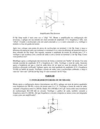 O Op Amp usado é mais uma vez o "chip" 741. Monte o amplificador na configuração não
inversora, e aplique em sua entrada um sinal senoidal de amplitude 1 V e freqüência 1 kHz, sem
"offset". Usando o osciloscópio com um
módulo e a fase do ganho de tensão.
Após isso, coloque uma ponta de prova do osciloscópio no terminal (
diferença de potencial entre este terminal e o terminal (+) (o valor
duas entradas do Op Amp). Em seguida, aumente a amplitude da tensão de entrada para 3 V e
verifique o que acontece com a tensão de saída e com a tensão no terminal (
você justifica isso?
Modifique agora a configuração não inversora de forma a construir um "buffer" de tensão. Use uma
entrada senoidal de amplitude 10 V e freqüência
agora a freqüência até que o sinal de
justifica a distorção verificada? Aplique, agora, um sinal quadrado de amplitude 10 V e freqüência
10 kHz ao buffer de tensão. Verifique a tensão de saída, com o osciloscópio calibrado, e meça o
valor do "slew rate" (∆V/∆t) do Op Amp. O valor
C) INTEGRADOR INVERSOR (OU DE MILLER)
Monte agora a configuração abaixo (inicialmente sem R2) e aplique um trem de pulsos quadrados
com frequência de 100 Hz e níveis de tensão entre 0
variando a frequência entre 0 e 200 Hz. Dados: R1=100 K
de realimentação R2=100 kΩ no circuito. Verifique o gráfico de saída, também variando a
frequência entre 0 e 200 Hz. Até que frequência o circuito comporta
e mais como um amplificador?
+ 15 V
- 15 V
v0
vi
10 k
1k
Amplificador Não Inversor
O Op Amp usado é mais uma vez o "chip" 741. Monte o amplificador na configuração não
inversora, e aplique em sua entrada um sinal senoidal de amplitude 1 V e freqüência 1 kHz, sem
"offset". Usando o osciloscópio com um canal conectado a vi e o outro conectado a v
módulo e a fase do ganho de tensão.
Após isso, coloque uma ponta de prova do osciloscópio no terminal (-) do Op Amp, e meça a
diferença de potencial entre este terminal e o terminal (+) (o valor da diferença de potencial entre as
duas entradas do Op Amp). Em seguida, aumente a amplitude da tensão de entrada para 3 V e
verifique o que acontece com a tensão de saída e com a tensão no terminal (-) do Op Amp. Como
a configuração não inversora de forma a construir um "buffer" de tensão. Use uma
entrada senoidal de amplitude 10 V e freqüência de 1 kHz. Verifique o sinal de saída. Aumente
agora a freqüência até que o sinal de saída deixe de ser igual ao sinal de entra
justifica a distorção verificada? Aplique, agora, um sinal quadrado de amplitude 10 V e freqüência
10 kHz ao buffer de tensão. Verifique a tensão de saída, com o osciloscópio calibrado, e meça o
t) do Op Amp. O valor nominal é de 0,5 V/µs.
PARTE III
C) INTEGRADOR INVERSOR (OU DE MILLER)
Monte agora a configuração abaixo (inicialmente sem R2) e aplique um trem de pulsos quadrados
com frequência de 100 Hz e níveis de tensão entre 0 e 1 V. Verifique a forma de onda de saída,
variando a frequência entre 0 e 200 Hz. Dados: R1=100 KΩ, C=0.1 µF. Insira então uma resistência
no circuito. Verifique o gráfico de saída, também variando a
. Até que frequência o circuito comporta-se menos como um integrador
O Op Amp usado é mais uma vez o "chip" 741. Monte o amplificador na configuração não
inversora, e aplique em sua entrada um sinal senoidal de amplitude 1 V e freqüência 1 kHz, sem
e o outro conectado a v0, verifique o
) do Op Amp, e meça a
da diferença de potencial entre as
duas entradas do Op Amp). Em seguida, aumente a amplitude da tensão de entrada para 3 V e
) do Op Amp. Como
a configuração não inversora de forma a construir um "buffer" de tensão. Use uma
de 1 kHz. Verifique o sinal de saída. Aumente
deixe de ser igual ao sinal de entrada. Como você
justifica a distorção verificada? Aplique, agora, um sinal quadrado de amplitude 10 V e freqüência
10 kHz ao buffer de tensão. Verifique a tensão de saída, com o osciloscópio calibrado, e meça o
Monte agora a configuração abaixo (inicialmente sem R2) e aplique um trem de pulsos quadrados
e 1 V. Verifique a forma de onda de saída,
F. Insira então uma resistência
no circuito. Verifique o gráfico de saída, também variando a
se menos como um integrador
 
