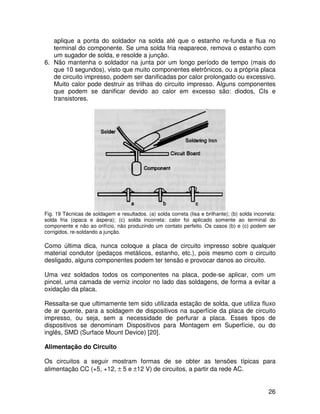 26
aplique a ponta do soldador na solda até que o estanho re-funda e flua no
terminal do componente. Se uma solda fria reaparece, remova o estanho com
um sugador de solda, e resolde a junção.
6. Não mantenha o soldador na junta por um longo período de tempo (mais do
que 10 segundos), visto que muito componentes eletrônicos, ou a própria placa
de circuito impresso, podem ser danificadas por calor prolongado ou excessivo.
Muito calor pode destruir as trilhas do circuito impresso. Alguns componentes
que podem se danificar devido ao calor em excesso são: diodos, CIs e
transistores.
Fig. 19 Técnicas de soldagem e resultados. (a) solda correta (lisa e brilhante); (b) solda incorreta:
solda fria (opaca e áspera); (c) solda incorreta: calor foi aplicado somente ao terminal do
componente e não ao orifício, não produzindo um contato perfeito. Os casos (b) e (c) podem ser
corrigidos, re-soldando a junção.
Como última dica, nunca coloque a placa de circuito impresso sobre qualquer
material condutor (pedaços metálicos, estanho, etc.), pois mesmo com o circuito
desligado, alguns componentes podem ter tensão e provocar danos ao circuito.
Uma vez soldados todos os componentes na placa, pode-se aplicar, com um
pincel, uma camada de verniz incolor no lado das soldagens, de forma a evitar a
oxidação da placa.
Ressalta-se que ultimamente tem sido utilizada estação de solda, que utiliza fluxo
de ar quente, para a soldagem de dispositivos na superfície da placa de circuito
impresso, ou seja, sem a necessidade de perfurar a placa. Esses tipos de
dispositivos se denominam Dispositivos para Montagem em Superfície, ou do
inglês, SMD (Surface Mount Device) [20].
Alimentação do Circuito
Os circuitos a seguir mostram formas de se obter as tensões típicas para
alimentação CC (+5, +12, ± 5 e ±12 V) de circuitos, a partir da rede AC.
 