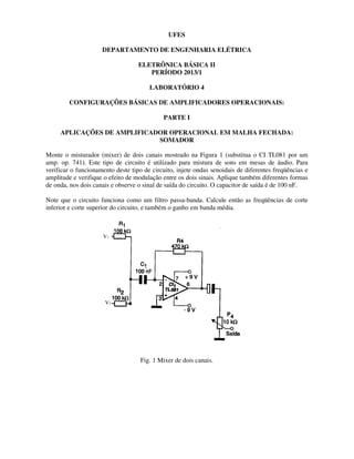 DEPARTAMENTO DE ENGENHARIA ELÉTRICA
ELETRÔNICA BÁSICA II
CONFIGURAÇÕES BÁSICAS DE AMPLIFICADORES OPERACIONAIS:
APLICAÇÕES DE AMPLIFICADOR OPERACIONAL EM MALHA FECHADA:
Monte o misturador (mixer) de dois
amp. op. 741). Este tipo de circui
verificar o funcionamento deste tipo de circuito, i
amplitude e verifique o efeito de modulação entre os dois sinais. Aplique
de onda, nos dois canais e observe o sinal de saída do circuito.
Note que o circuito funciona como um filtro passa
inferior e corte superior do circuito, e também o ganho
V1
V2
UFES
DEPARTAMENTO DE ENGENHARIA ELÉTRICA
ELETRÔNICA BÁSICA II
PERÍODO 2013/1
LABORATÓRIO 4
CONFIGURAÇÕES BÁSICAS DE AMPLIFICADORES OPERACIONAIS:
PARTE I
APLICAÇÕES DE AMPLIFICADOR OPERACIONAL EM MALHA FECHADA:
SOMADOR
dois canais mostrado na Figura 1 (substitua o CI TL081 por um
Este tipo de circuito é utilizado para mistura de sons em mesas de áudio. Para
verificar o funcionamento deste tipo de circuito, injete ondas senoidais de diferentes freqüências
e verifique o efeito de modulação entre os dois sinais. Aplique também diferentes for
o sinal de saída do circuito. O capacitor de saída é de 100 nF.
Note que o circuito funciona como um filtro passa-banda. Calcule então as freqüências de corte
inferior e corte superior do circuito, e também o ganho em banda média.
Fig. 1 Mixer de dois canais.
CONFIGURAÇÕES BÁSICAS DE AMPLIFICADORES OPERACIONAIS:
APLICAÇÕES DE AMPLIFICADOR OPERACIONAL EM MALHA FECHADA:
canais mostrado na Figura 1 (substitua o CI TL081 por um
to é utilizado para mistura de sons em mesas de áudio. Para
njete ondas senoidais de diferentes freqüências e
também diferentes formas
O capacitor de saída é de 100 nF.
banda. Calcule então as freqüências de corte
 